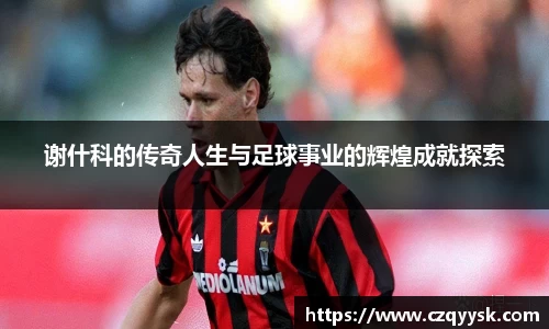 谢什科的传奇人生与足球事业的辉煌成就探索